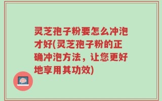 灵芝孢子粉要怎么冲泡才好(灵芝孢子粉的正确冲泡方法，让您更好地享用其功效)