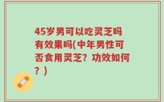 45岁男可以吃灵芝吗有效果吗(中年男性可否食用灵芝？功效如何？)