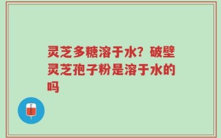 灵芝多糖溶于水？破壁灵芝孢子粉是溶于水的吗