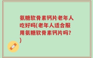 氨糖软骨素钙片老年人吃好吗(老年人适合服用氨糖软骨素钙片吗？)