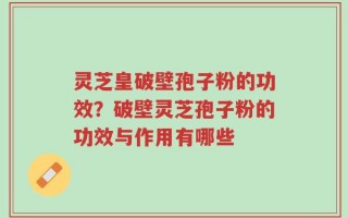 灵芝皇破壁孢子粉的功效？破壁灵芝孢子粉的功效与作用有哪些