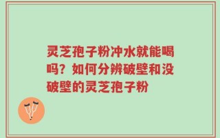 灵芝孢子粉冲水就能喝吗？如何分辨破壁和没破壁的灵芝孢子粉