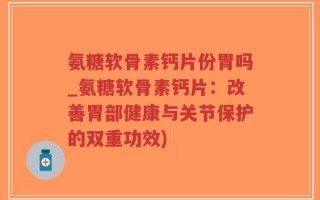 氨糖软骨素钙片份胃吗_氨糖软骨素钙片：改善胃部健康与关节保护的双重功效)