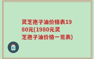 灵芝孢子油价格表1980元(1980元灵芝孢子油价格一览表)