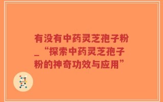 有没有中药灵芝孢子粉_“探索中药灵芝孢子粉的神奇功效与应用”