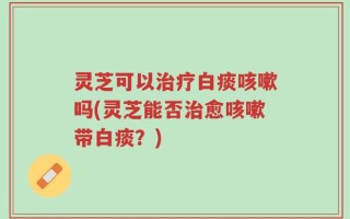 灵芝可以治疗白痰咳嗽吗(灵芝能否治愈咳嗽带白痰？)