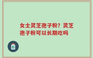 女士灵芝孢子粉？灵芝孢子粉可以长期吃吗