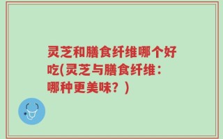 灵芝和膳食纤维哪个好吃(灵芝与膳食纤维：哪种更美味？)