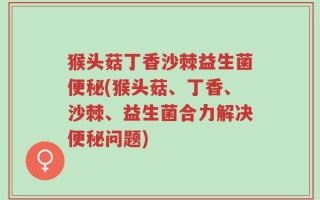 猴头菇丁香沙棘益生菌便秘(猴头菇、丁香、沙棘、益生菌合力解决便秘问题)