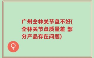 广州仝林关节盘不好(仝林关节盘质量差 部分产品存在问题)