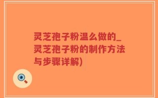 灵芝孢子粉温么做的_灵芝孢子粉的制作方法与步骤详解)