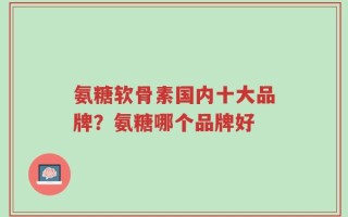 氨糖软骨素国内十大品牌？氨糖哪个品牌好