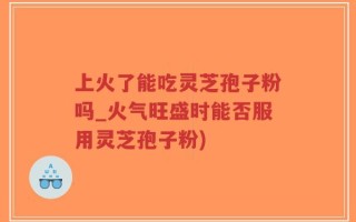 上火了能吃灵芝孢子粉吗_火气旺盛时能否服用灵芝孢子粉)