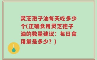 灵芝孢子油每天吃多少个(正确食用灵芝孢子油的数量建议：每日食用量是多少？)