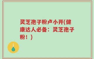 灵芝孢子粉卢小开(健康达人必备：灵芝孢子粉！)