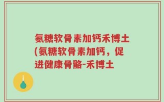 氨糖软骨素加钙禾博土(氨糖软骨素加钙，促进健康骨骼-禾博土