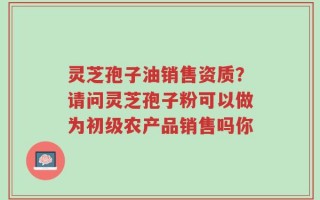 灵芝孢子油销售资质？请问灵芝孢子粉可以做为初级农产品销售吗你