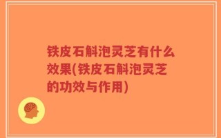 铁皮石斛泡灵芝有什么效果(铁皮石斛泡灵芝的功效与作用)