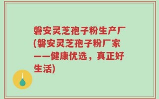 磐安灵芝孢子粉生产厂(磐安灵芝孢子粉厂家——健康优选，真正好生活)