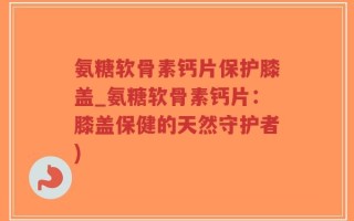 氨糖软骨素钙片保护膝盖_氨糖软骨素钙片：膝盖保健的天然守护者)