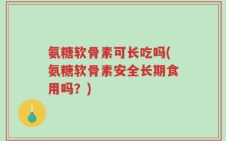 氨糖软骨素可长吃吗(氨糖软骨素安全长期食用吗？)