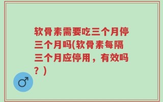 软骨素需要吃三个月停三个月吗(软骨素每隔三个月应停用，有效吗？)