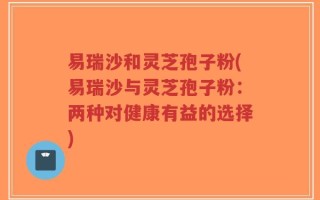 易瑞沙和灵芝孢子粉(易瑞沙与灵芝孢子粉：两种对健康有益的选择)