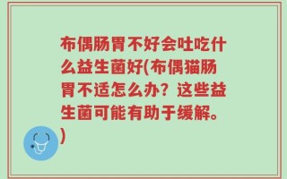 布偶肠胃不好会吐吃什么益生菌好(布偶猫肠胃不适怎么办？这些益生菌可能有助于缓解。)