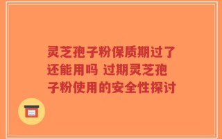灵芝孢子粉保质期过了还能用吗 过期灵芝孢子粉使用的安全性探讨
