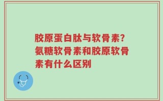 胶原蛋白肽与软骨素？氨糖软骨素和胶原软骨素有什么区别