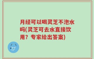 月经可以喝灵芝不泡水吗(灵芝可去水直接饮用？专家给出答案)