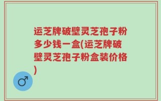 运芝牌破壁灵芝孢子粉多少钱一盒(运芝牌破壁灵芝孢子粉盒装价格)