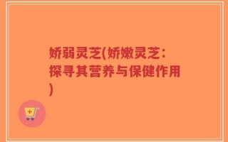 娇弱灵芝(娇嫩灵芝：探寻其营养与保健作用)