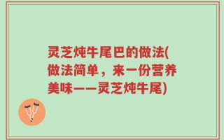 灵芝炖牛尾巴的做法(做法简单，来一份营养美味——灵芝炖牛尾)
