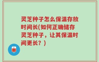 灵芝种子怎么保温存放时间长(如何正确储存灵芝种子，让其保温时间更长？)