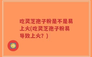 吃灵芝孢子粉是不是易上火(吃灵芝孢子粉易导致上火？)
