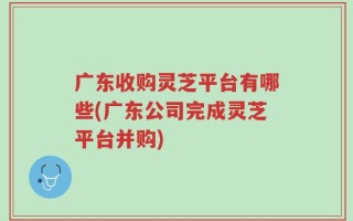 广东收购灵芝平台有哪些(广东公司完成灵芝平台并购)