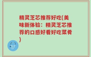 精灵芝芯推荐好吃(美味新体验：精灵芝芯推荐的口感好看好吃菜肴)