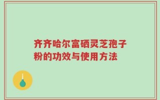 齐齐哈尔富硒灵芝孢子粉的功效与使用方法