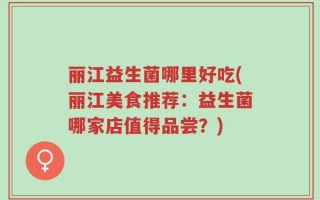 丽江益生菌哪里好吃(丽江美食推荐：益生菌哪家店值得品尝？)