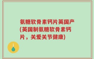 氨糖软骨素钙片英国产(英国制氨糖软骨素钙片，关爱关节健康)