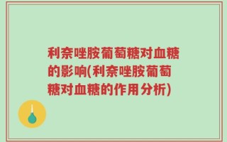 利奈唑胺葡萄糖对血糖的影响(利奈唑胺葡萄糖对血糖的作用分析)