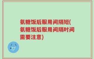 氨糖饭后服用间隔短(氨糖饭后服用间隔时间需要注意)