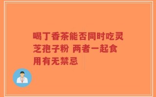 喝丁香茶能否同时吃灵芝孢子粉 两者一起食用有无禁忌