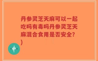 丹参灵芝天麻可以一起吃吗有毒吗丹参灵芝天麻混合食用是否安全？)