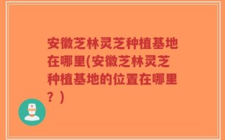 安徽芝林灵芝种植基地在哪里(安徽芝林灵芝种植基地的位置在哪里？)