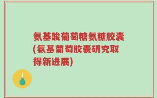 氨基酸葡萄糖氨糖胶囊(氨基葡萄胶囊研究取得新进展)