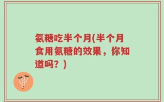 氨糖吃半个月(半个月食用氨糖的效果，你知道吗？)
