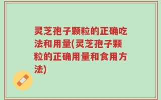 灵芝孢子颗粒的正确吃法和用量(灵芝孢子颗粒的正确用量和食用方法)