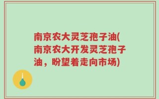南京农大灵芝孢子油(南京农大开发灵芝孢子油，盼望着走向市场)